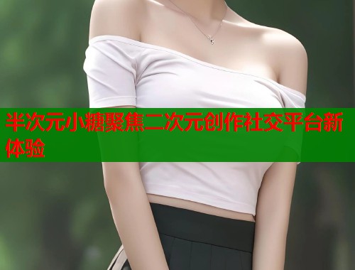 半次元小糖聚焦二次元创作社交平台新体验  第1张