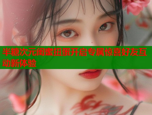 半糖次元闺蜜扭蛋开启专属惊喜好友互动新体验  第1张